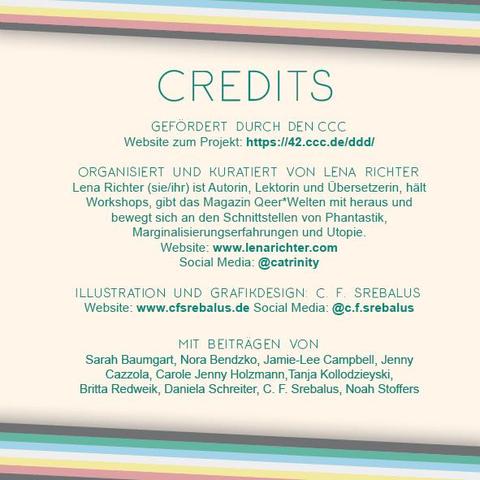 Das Plakat hat einen hellbeigen Hintergrund. Oben und unten verläuft diagonal eine Disability Pride Flag (Streifen: dunkelgrau – grün – blau – weiß – gelb- rot- dunkelgrau). Links und rechts ragen die Farben der Disability Pride Flag ohne das Dunkelgrau (Streifen: grün – blau – weiß – gelb- rot) ins Bild. 
Mittig die Überschrift in grün:
Credits
Darunter, etwas kleiner:
Gefördert durch den CCC
Website zum Projekt: https://42.ccc.de/ddd/
Organisiert und kuratiert von Lena Richter
Lena Richter (sie/ihr) ist Autorin, Lektorin und Übersetzerin, hält Workshops, gibt das Magazin Qeer*Welten mit heraus und bewegt sich an den Schnittstellen von Phantastik, Marginalisierungserfahrungen und Utopie.
Website: www.lenarichter.com
Social Media: @catrinity
Illustration und Grafikdesign: C. F. Srebalus
Website: www.cfsrebalus.de Social Media: @c.f.srebalus

Unten im selben Grün die Überschrift: Mit Beiträgen von
Darunter die Namen der Beteiligten:
Sarah Baumgart
Nora Bendzko
Jamie-Lee Campbell
Jenny Cazzola
Carole Jenny Holzmann
Tanja Kollodzieyski
Britta Redweik
Daniela Schreiter
C. F. Srebalus
Noah Stoffers
