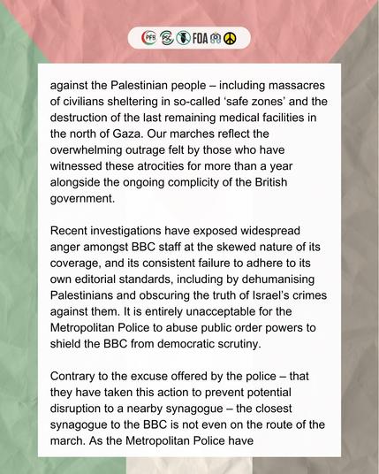 against the Palestinian people – including massacres of civilians sheltering in so-called ‘safe zones’ and the destruction of the last remaining medical facilities in the north of Gaza. Our marches reflect the overwhelming outrage felt by those who have witnessed these atrocities for more than a year alongside the ongoing complicity of the British government.

Recent investigations have exposed widespread anger amongst BBC staff at the skewed nature of its coverage, and its consistent failure to adhere to its own editorial standards, including by dehumanising Palestinians and obscuring the truth of Israel’s crimes against them. It is entirely unacceptable for the Metropolitan Police to abuse public order powers to shield the BBC from democratic scrutiny.

Contrary to the excuse offered by the police – that they have taken this action to prevent potential disruption to a nearby synagogue – the closest synagogue to the BBC is not even on the route of the march. As the Metropolitan Police