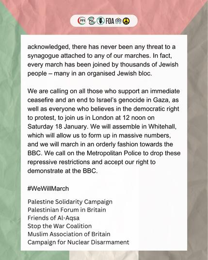 acknowledged, there has never been any threat to a synagogue attached to any of our marches. In fact, every march has been joined by thousands of Jewish people – many in an organised Jewish bloc.

We are calling on all those who support an immediate ceasefire and an end to Israel’s genocide in Gaza, as well as everyone who believes in the democratic right to protest, to join us in London at 12 noon on Saturday 18 January. We will assemble in Whitehall, which will allow us to form up in massive numbers, and we will march in an orderly fashion towards the BBC. We call on the Metropolitan Police to drop these repressive restrictions and accept our right to demonstrate at the BBC.

#WeWillMarch

Palestine Solidarity Campaign,
Palestinian Forum in Britain,
Friends of Al-Aqsa,
Stop the War Coalition,
Muslim Association of Britain,
Campaign for Nuclear Disarmament