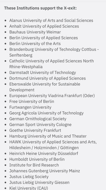 These Institutions support the X-exit:
• Alanus University of Arts and Social Sciences
• Anhalt University of Applied Sciences
• Bauhaus University Weimar
• Berlin University of Applied Sciences
• Berlin University of the Arts
• Brandenburg University of Technology Cottbus -
Senftenberg
• Catholic University of Applied Sciences North
Rhine-Westphalia
• Darmstadt University of Technology
• Dortmund University of Applied Sciences
• Eberswalde University for Sustainable
Development
• European University Viadrina Frankturt (Oder)
• Free University of Berlin
• Furtwangen University
• Georg Agricola University of Technology
• German Ornithological Society
• German Sport University Cologne
• Goethe University Frankfurt
• Hamburg University of Music and Theater
• HAWK University of Applied Sciences and Arts,
Hildesheim / Holzminden / Göttingen
• Heinrich Heine University Düsseldorf
• Humboldt University of Berlin
• Institute for Bird Research
• Johannes Gutenberg University Mainz
• Justus Liebig Society
• Justus Liebig University Giessen
• Kiel University (CAU)