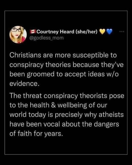 @ Courtney Heard (she/her) @godless_mom 

Christians are more susceptible to conspiracy theories because they've been groomed to accept ideas w/o evidence. 

The threat conspiracy theorists pose to the health & wellbeing of our world today is precisely why atheists have been vocal about the dangers of faith for years.