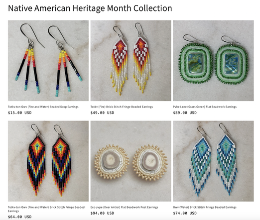 A grid of beaded earrings for sale

Native American Heritage Month Collection
Totkv-ton Owv (Fire and Water) Beaded Drop Earrings - $15.00 USD
Totkv (Fire) Brick Stitch Fringe Beaded Earrings - $49.00 USD
Pohe Lane (Grass Green) Flat Beadwork Earrings - $89.00 USD
Totkv-ton Owv (Fire and Water) Brick Stitch Fringe Beaded Earrings - $64.00 USD
Eco-yvpe (Deer Antler) Flat Beadwork Post Earrings - $94.00 USD
Owv (Water) Brick Stitch Fringe Beaded Earrings - $74.00 USD