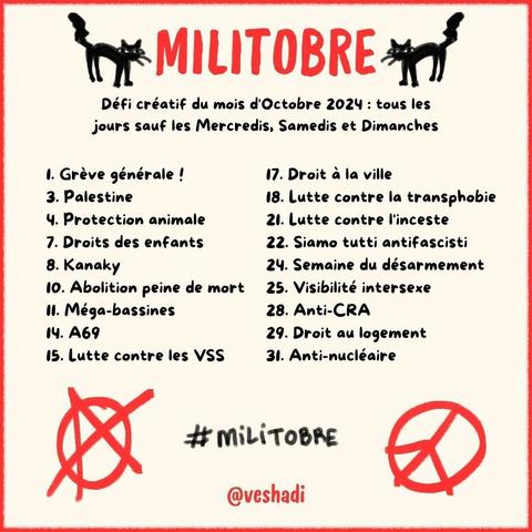 MILITOBRE
Défi créatif du mois d'Octobre 2024 : tous les jours sauf les Mercredis, Samedis et Dimanches

Les thèmes :
Grève générale !
Palestine
Protection animale
Droits des enfants
Kanaky
Abolition peine de mort
Méga-bassines
A69
Lutte contre les VSS
Droit à la ville
Lutte contre la transphobie
Lutte contre l'inceste
Siamo tutti antifascisti
Semaine du désarmement 
Visibilité intersexed
Anti-CRA
Droit au logement
Anti-nucléaire
