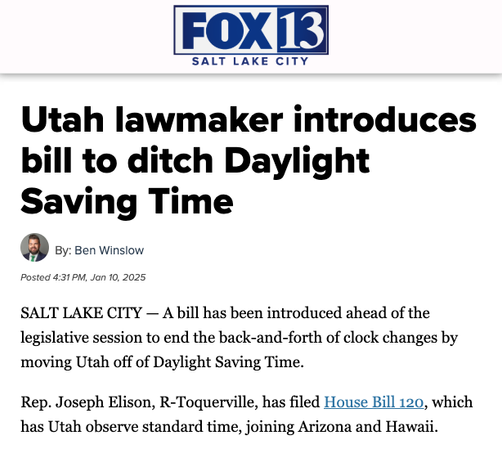 Fox 13 Salt Lake City

Utah lawmaker introduces bill to ditch Daylight Saving Time
By: Ben Winslow
Posted 4:31 PM, Jan 10, 2025

SALT LAKE CITY — A bill has been introduced ahead of the legislative session to end the back-and-forth of clock changes by moving Utah off of Daylight Saving Time.

Rep. Joseph Elison, R-Toquerville, has filed House Bill 120, which has Utah observe standard time, joining Arizona and Hawaii.