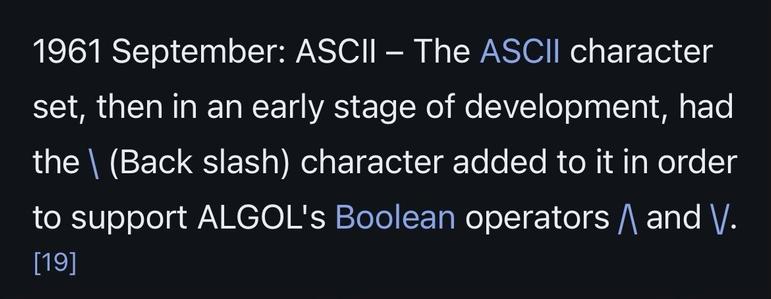 1961 September: ASCII – The ASCII character set, then in an early stage of development, had the \ (Back slash) character added to it in order to support ALGOL's Boolean operators /\ and \/.