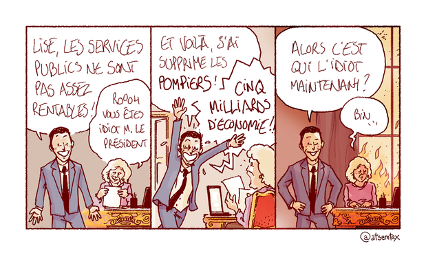Dans son bureau, le président de la République phosphore à voix haute devant sa secrétaire : « Lise, les services publics ne sont pas assez rentables ! » Pensant à une plaisanterie, Lise sourit avec bienveillance en chuchotant : « Roooh, vous êtes idiot M. le président ! » Un peu plus tard, le président redéboule dans le bureau, euphorique : « Et voilà, j’ai supprimé les POMPIERS ! CINQ MILLIARDS D’ÉCONOMIE !! » Lise est bouche bée. Fier de lui, le président fanfaronne : « Alors, c’est qui l’idiot maintenant ? » Lise hésite : « Bin… » Au loin, la ville commence à prendre feu. [fin]