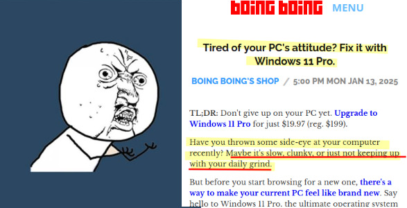 Screen cap : text of a commercial article on the blog Boing Boing.

Tired of your PC's attitude? Fix it with Windows 11 Pro. 

Have you thrown some side-eye at your computer recently? Maybe it's slow, clunky, or just not keeping up with your daily grind.

But before you start browsing for a new one, there's a way to make your current PC feel like brand new. Say hello to Windows 11 Pro bla bla bla bla bla bla