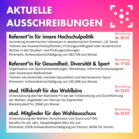 Der Hintergrund ist ein bunter Farbverlauf, darauf steht oben in weiß "Aktuelle Ausschreibungen", daneben ist das Logo des Stura Halle. 
Darunter ist ein weißer Block, auf dem folgendes steht: 
"
Referent*in für innere Hochschulpolitik
Vertretung studentischer Interessen in akademischen Gremien, z.B. Senat
Themen wie Anwesenheitspflichten, Prüfungsunfähigkeit oder studentische Rechte in den Studien- und Prüfungsordnungen
Ehrenamt, Aufwandsentschädigung von 362,70€ pro Monat
Bewerbung bis 20.01.

Referent*in für Gesundheit, Diversität & Sport
Organisation von Sportveranstaltungen, Workshops, Informationskampagnen oder Awareness-Maßnahmen
Themen wie Diversität, mentale Gesundheit und barrierearmer Sport
Ehrenamt, Aufwandsentschädigung von 145,08€ pro Monat
Bewerbung bis 17.02.

stud. Hilfskraft für das Wahlbüro
Unterstützung des*der Wahlleiter*in bei der Vorbereitung und Durchführung der Wahlen, angestellt von Februar bis September
Werksstudent*in, 556€ pro Monat
Bewerbung bis 23.01.

stud. Mitglieder für den Wahlausschuss
Unterstützung der Wahlen, Konstitution von Stura und FSRs
berufen für ein Jahr, Haupttätigkeit März bis Juli
Ehrenamt, 200€ Aufwandsentschädigung pro Person, 400€ für Vorsitz
Bewerbung bis 23.01.
"