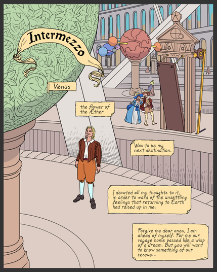 Full page comic panel. Lemuel stands inside The Grand Orerry, a mechanized model of the solar system after Kepler's design, with skeletal Platonic solids in between each orbit. Lemuel Is looking up at the model of Venus, which is green and inscribed with plant motifs. Behind him is a drawbridge that grants access between the Venus and Earth orbits. A wealthy man and woman point and gape at Lemuel. Behind them the models of Mars and Saturn are visible, and beyond that a great wall with rows of arches.
Title: Intermezzo
Caption: Venus, the flower of the Æther, was to be my next destination. I devoted all my thoughts to it, in order to ward off the unsettling feelings that returning to Earth had raised up in me. Forgive me dear ones, I am ahead of myself. For me our voyage home passed like a wisp of a dream. But you will want to know something of our rescue...
