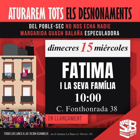 Aturarem tots els desnonaments. Del poble-sec no nos echa nadie. Margarida Guasch Balaña especuladora. Dimecres 15 miércoles. Fàtima i la seva família. 10:00. Carrer Fonthonrada 38. Segon llançament. Todos los lunes a las 18:30 asamblea en el Ateneu La Base (carrer hortes 10). Sindicat de Barri de Poble-Sec