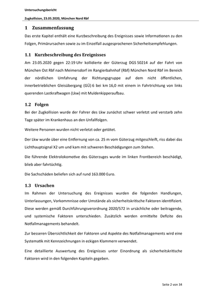 Untersuchungsbericht
Zugkollision, 23.05.2020, München Nord Rbf
1 Zusammenfassung
Das erste Kapitel enthält eine Kurzbeschreibung des Ereignisses sowie Informa onen zu den
Folgen, Primärursachen sowie zu im Einzelfall ausgesprochenen Sicherheitsempfehlungen.
1.1 Kurzbeschreibung des Ereignisses
Am 23.05.2020 gegen 22:19 Uhr kollidierte der Güterzug DGS 50214 auf der Fahrt von
München Ost Rbf nach Meimersdorf im Rangierbahnhof (Rbf) München Nord Rbf im Bereich
der
nördlichen
Umfahrung
der
Richtungsgruppe
auf
dem
nicht
öffentlichen,
innerbetrieblichen Gleisübergang (GÜ) 6 bei km 16,0 mit einem in Fahrtrichtung von links
querenden Lastkra wagen (Lkw) mit Muldenkipperau au.
1.2 Folgen
Bei der Zugkollision wurde der Fahrer des Lkw zunächst schwer verletzt und verstarb zehn
Tage später im Krankenhaus an den Unfallfolgen.
Weitere Personen wurden nicht verletzt oder getötet.
Der Lkw wurde über eine En ernung von ca. 25 m vom Güterzug mitgeschlei , riss dabei das…