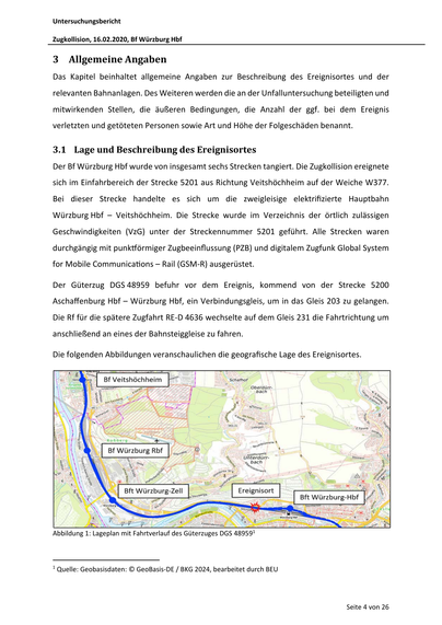 Untersuchungsbericht
Zugkollision, 16.02.2020, Bf Würzburg Hbf

3 Allgemeine Angaben
Das Kapitel beinhaltet allgemeine Angaben zur Beschreibung des Ereignisortes und der
relevanten Bahnanlagen. Des Weiteren werden die an der Unfalluntersuchung beteiligten und
mitwirkenden Stellen, die äußeren Bedingungen, die Anzahl der ggf. bei dem Ereignis
verletzten und getöteten Personen sowie Art und Höhe der Folgeschäden benannt.

3.1 Lage und Beschreibung des Ereignisortes
Der Bf Würzburg Hbf wurde von insgesamt sechs Strecken tangiert. Die Zugkollision ereignete
sich im Einfahrbereich der Strecke 5201 aus Richtung Veitshöchheim auf der Weiche W377.
Bei dieser Strecke handelte es sich um die zweigleisige elektrifizierte Hauptbahn
Würzburg Hbf – Veitshöchheim. Die Strecke wurde im Verzeichnis der örtlich zulässigen
Geschwindigkeiten (VzG) unter der Streckennummer 5201 geführt. Alle Strecken waren
durchgängig mit punk örmiger Zugbeeinflussung (PZB) und digitalem Zugfunk Global…