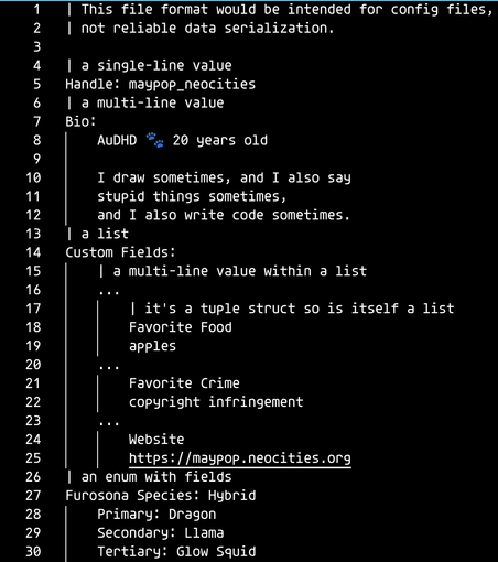 | This file format would be intended for config files,
| not reliable data serialization.

| a single-line value
Handle: maypop_neocities
| a multi-line value
Bio:
  AuDHD 🐾 20 years old

  I draw sometimes, and I also say
  stupid things sometimes,
  and I also write code sometimes.
| a list
Custom Fields:
  | a multi-line value within a list
  ...
    | it's a tuple struct so is itself a list
    Favorite Food
    apples
  ...
    Favorite Crime
    copyright infringement
  ...
    Website
    https://maypop.neocities.org
| an enum with fields
Furosona Species: Hybrid
  Primary: Dragon
  Secondary: Llama
  Tertiary: Glow Squid