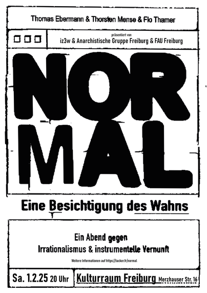 Ein Abend gegen Irrationalismus und instrumentelle Vernunft.

01. Februar 2025 | 20:00 Uhr | „Kulturraum e.V.“ (Merzhauserstr. 16, 79100 Freiburg)

Pandemie, Klimawandel, Kriege, die Steuererklärung, der Verkehrsstau – Krisen über Krisen, und kein Ende in Sicht. Die einen fliehen in den Verschwörungsglauben oder gleich vollends in den Faschismus. Sie sind die Endzeit-Krieger in Tierkostümen, folgen QAnon bis ins Capitol. Sie sind die Aluhut-Träger*innen, die gegen Chemtrails und Impfzwang demonstrieren. Es sind die Incels, die Reichsbürger, die Kämpfer*innen gegen den »Great Reset« und den »Großen Austausch«.

Die Anderen halten am gesunden Menschenverstand fest. Sie verteidigen den Experten gegen den Scharlatan, die Vernunft gegen den Wahn. Sie sind fleißig, halten Nationen und Eigentumsordnung für so natürlich, wie dass der Starke den Schwachen besiegen muss. Sie wissen, dass Kollateralschäden nicht schön, aber unvermeidbar sind: Die Hungernden, die Obdachlosen, die Erfrierenden in jedem Winter, die Ertrunkenen im Mittelmeer. ...
weiter auf:  

➡️ https://freiburg.fau.org/2025/01/03/normal-eine-besichtigung-des-wahns/