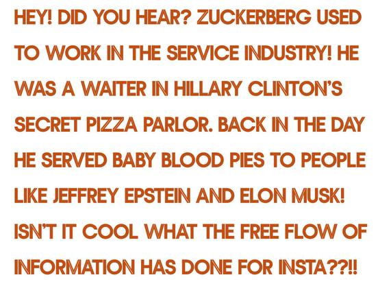 HEY! DID YOU HEAR? ZUCKERBERG USED TO WORK IN THE SERVICE INDUSTRY! HE WAS A WAITER IN HILLARY CLINTON'S SECRET PIZZA PARLOR. BACK IN THE DAY HE SERVED BABY BLOOD PIES TO PEOPLE LIKE JEFFREY EPSTEIN AND ELON MUSK! ISN'T IT COOL WHAT THE FREE FLOW OF INFORMATION HAS DONE FOR INSTA??1!