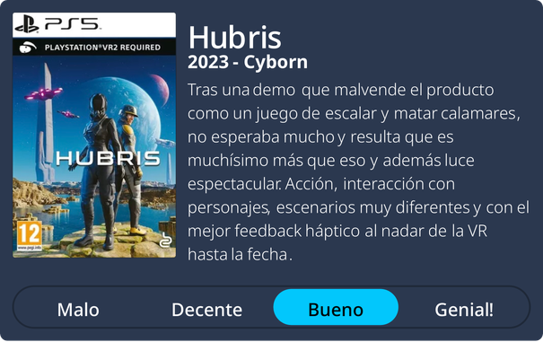 Hubris
2023 - Cyborn
Tras una demo que malvende el producto
como un juego de escalar y matar calamares,
no esperaba mucho y resulta que es
muchísimo más que eso y además luce
espectacular. Acción, interacción con
personajes, escenarios muy diferentes y con el
mejor feedback háptico al nadar de la VR
hasta la fecha.
Nota: Bueno