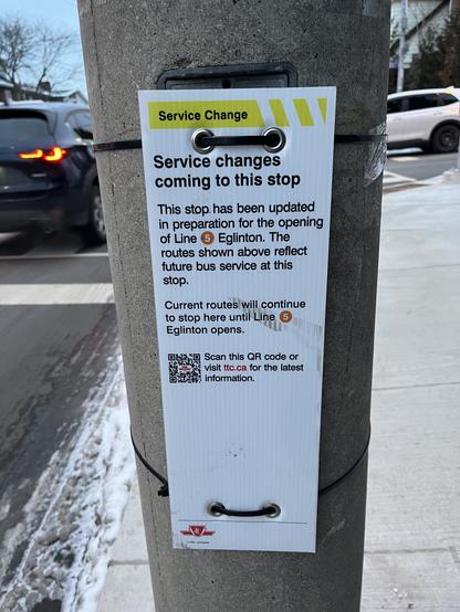 Temporary TTC sign attached to telephone pole which reads:
Service Change
Service changes
coming to this stop
This stop has been updated
in preparation for the opening
of Line 5 Eglinton. The
routes shown above reflect
future bus service at this
stop.
Current routes will continue
to stop here until Line
Eglinton opens.
Scan this QR code or
visit ttc.ca for the latest
information.
10 / 1-1