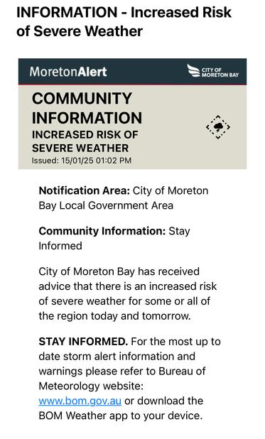 COMMUNITY INFORMATION
INCREASED RISK OF SEVERE WEATHER
Issued: 15/01/25 01:02 PM


Notification Area: City of Moreton Bay Local Government Area

Community Information: Stay Informed

City of Moreton Bay has received advice that there is an increased risk of severe weather for some or all of the region today and tomorrow.

STAY INFORMED. For the most up to date storm alert information and warnings please refer to Bureau of Meteorology website: www.bom.gov.au or download the BOM Weather app to your device.