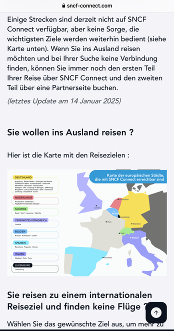 • sncf-connect.com
Einige Strecken sind derzeit nicht auf SNCF
Connect verfügbar, aber keine Sorge, die
wichtigsten Ziele werden weiterhin bedient (siehe
Karte unten). Wenn Sie ins Ausland reisen
möchten und bei Ihrer Suche keine Verbindung
finden, können Sie immer noch den ersten Teil
Ihrer Reise über SNCF Connect und den zweiten
Teil über eine Partnerseite buchen.
(letztes Update am 14 Januar 2025)
Sie wollen ins Ausland reisen ?
Hier ist die Karte mit den Reisezielen :
DEUTSHLAND
Augsburg - Baden-Baden - Esslingen am Necka
Grankfurt am Main. Kaisorslautern . Karlsrund
Mannheim - München - Saarbrücken
Karte der europäischen Städte,
die mit SNCF Connect erreichbar sind
NIEDERLANDE
Amsterdam - Rotterdam
Flughafen Amsterdam Schiphol
SCHWEIZ
Basel - Genf - Lausanne - Vallorbe
VEREINIGTES KÖNIGREICH
lancanI
BELGIEN
Brüssel - Antwerpen - Löwen
SPANIEN
Barcelona - Figueres - Girona
ITALIEN
Mailand - Oulx - Turin
LUXEMBURG
Luxemburg
• Amsterdam
Bruxelle
Luxemburg
• Paris
• München
• Genf
e Mailand
• Barcelona
Sie reisen zu einem internationalen
Reiseziel und finden keine Flüge
Wählen Sie das gewünschte Ziel aus, um meni zu