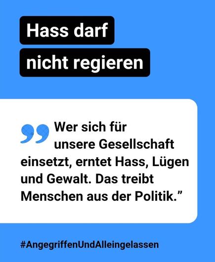 Text-Kachel blau-weiß
Hass darf nicht regieren
"Wer sich für unsere Gesellschaft einsetzt, erntet Hass, Lügen und Gewalt. Das treibt Menschen aus der Politik."
#AngegriffenUndAlleingelassen