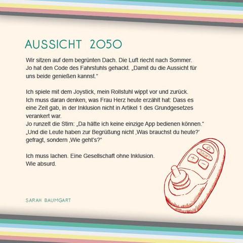 Das Plakat hat einen beigen Hintergrund. Oben und unten verläuft diagonal eine Disability Pride Flag (Streifen: dunkelgrau – grün – blau – weiß – gelb- rot- dunkelgrau). Im untersten Streifen der Flagge am oberen Bildrand steht der Name: Sarah Baumgart  Überschrift des Textes in grün: Aussicht 2050 Text: Wir sitzen auf dem begrünten Dach. Die Luft riecht nach Sommer. Jo hat den Code des Fahrstuhls gehackt. „Damit du die Aussicht für uns beide genießen kannst.“   Ich spiele mit dem Joystick, mein Rollstuhl wippt vor und zurück. Ich muss daran denken, was Frau Herz heute erzählt hat: Dass es eine Zeit gab, in der Inklusion nicht in Artikel 1 des Grundgesetzes verankert war.  Jo runzelt die Stirn: „Da hätte ich keine einzige App bedienen können.“  „Und die Leute haben zur Begrüßung nicht ‚Was brauchst du heute?‘ gefragt, sondern ‚Wie geht’s?“  Ich muss lachen. Eine Gesellschaft ohne Inklusion. Wie absurd.  Rechts unter dem Text ist eine Illustration in rot. Sie zeigt einen Rollstuhl-Joystick. Auf einer der Schaltflächen steht das Wort „Zukunft“.  Links daneben in grün der Name: Sarah Baumgart.