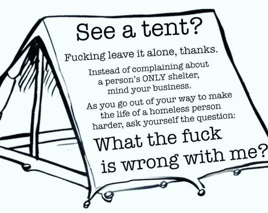 See a tent?
Fucking leave it alone, thanks.
Instead of complaining about
a person's ONLY shelter,
mind your business.
As you go out of your way to make
the life of a homeless person
harder, ask yourself the question:
What the fuck
is wrong with me?