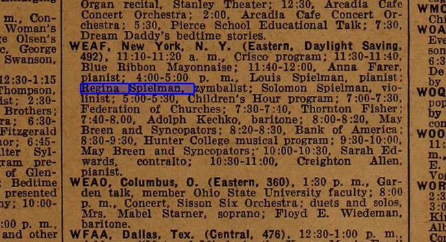 a paragraph from an old trade magazine. the name Regine spielman is highlighted. The paragraph is:
WEAF,  New  York.  N.  Y.  (Eastern,  Daylight  Saving. 
492),  11:10-11:20  a.  m.,  Crisco  program;  11:30-11:40. 
Blue  Ribbon  Mayonnaise;  11:40-12:00,  Anna  Farer, 
pianist;  4:00-5:00  p.  m.,  Louis  Spielman,  pianist; 
Regina  Spielman,  zymbalist;  Solomon  Spielman,  vio- 
linist; 5:00-5:30,  Children's  Hour  program;  7:00-7:30, 
Federation  of  Churches;  7:30-7:40,  Thornton  Fisher: 
7:40-8.00,  Adolph  Kechko,  baritone;  8:00-8:20,  May 
Breen  and  Syncopators;  8:20-8:30,  Bank  of  America; 
8:30-9:30,  Hunter  College  musical  program;  9:30-10:00, 
May  Breen  and  Syncopators;'  10:00-10:30,  Sarah  Ed- 
wards, contralto;  10:30-11:00,  Creighton  Allen, 
pianist.