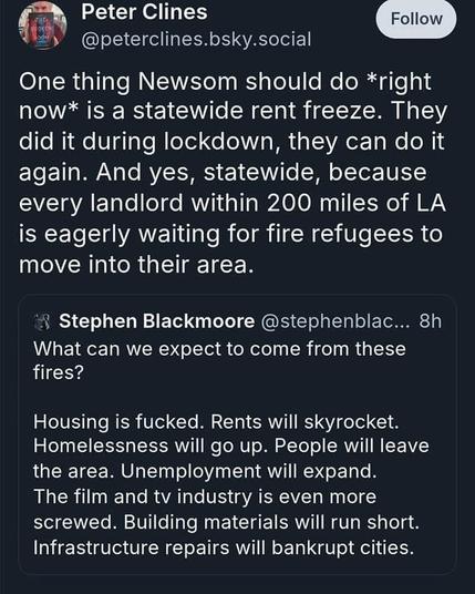 Peter Clines @peterclines.bsky.social

One thing Newsom should do *right now* is a statewide rent freeze. They did it during lockdown, they can do it again. And yes, statewide, because every landlord within 200 miles of LA is eagerly waiting for fire refugees to move into their area.

Stephen Blackmoore @stephenblac...

What can we expect to come from these fires? Housing is fucked. Rents will skyrocket. Homelessness will go up. People will leave the area. Unemployment will expand. The film and tv industry is even more screwed. Building materials will run short. Infrastructure repairs will bankrupt cities.