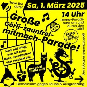 Plakat/Flugblatt:

Save the date! Sa, 1. März 2025 14 Uhr
Große Görli-zaunfrei-mitmach-Parade
Demo-Parade rund um und durch den Görli
Bündnis Görli zaunfrei
Mach mit! Bringt euch mit euren Ideen,m Soundsystems oder sonstwas ein!
Der Görli bleibt auf!
görlizaunfrei.noblogs.org
Gemeinsam gegen Zäune & Ausgrenzung!