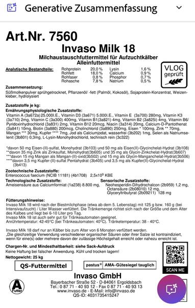 Inhalt Milchaustauscher für KälberGenerative Zusammenfassung

Art.Nr. 7560

Invaso Milk 18

Milchaustauschfuttermittel für Aufzuchtkälber Alleinfuttermittel

:

Analytische Bestandteile:

Rohprotein

20,0%

Lysin

1.6%

VLOG geprüft

Rohfett

18,0%

Calcium

0,9%

Rohfaser

0.8%

Phosphor

0,7%

Rohasche

7,8%

Natrium

0,5%

Zusammensetzung:

Süßmolkenpulver sprühgetrocknet, Pflanzenől/-fett (Palmöl, Kokosöl), Sojaprotein-Konzentrat, Weizen- kleber, hydrolysiert

Zusatzstoffe je kg:

Ernährungsphysiologische Zusatzstoffe:

Vitamin A (3a672a) 25.0001.E., Vitamin D3 (3a671) 5.0001.E., Vitamin E (3a700) 280mg, Vitamin K3 (3a710) 2mg, Vitamin C (3a300) 400mg, Vitamin B1(3a821) 4mg, Vitamin B2 (3a825i) 4mg, Vitamin B6/ Pyridoxinhydrochlorid (3a831) 2mg, Vitamin B12 20mcg, Niacin (3a314) 20mg, Calcium-D-Pantothenat (3a841) 10mg, Biotin (3a880) 200mcg, Cholinchlorid (3a890) 250mg, Eisen 100mg, Zink 70mg, Mangan *** 30mg, Kupfer **** 7mg, Jod als Calciumjodat, wasserfrei (3b202) 1mg, Selen als Natriumse- lenit (3b801) 0,3mg, L-Lysin-Monohydrochlorid, technisch rein (3c322)

*davon 50 mg Eisen-(II)-sulfat, Monohydrat (3b103) und 50 mg als Eisen(II)-Glycinchelat-Hydrat (3b108)

**davon 35 mg Zink als Zinksulfat, Monohydrat (3b605) und 35 mg als Glycin-Zinkchelat-Hydrat(3b607) ***davon 15 mg Mangan als Mangan-(II)-oxid(3b502) und 15 mg als Glycin-Manganchelat-Hydrat(3b506) ****davon 3,5 mg Kupfer-(II)-sulfat Pentahydrat (3b405) und 3,5 mg als Kupfer(II)-Glycinchelat-Hydrat (3b413)