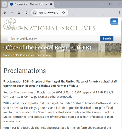 (Screenshot of a web page from the National Archives)

National Archives

Office of the Federal Register (OFR)

Proclamations

Proclamation 3044--Display of the flag of the United States of America at half-staff upon the death of certain officials and former officials

Source: The provisions of Proclamation 3044 of Mar. 1, 1954, appear at 19 FR 1235, 3 CFR, 1954-1958 Comp., p. 4, unless otherwise noted.

WHEREAS it is appropriate that the flag of the United States of America be flown at half-staff on Federal buildings, grounds, and facilities upon the death of principal officials and former officials of the Government of the United States and the Governors of the States, Territories, and possessions of the United States as a mark of respect to their memory; and