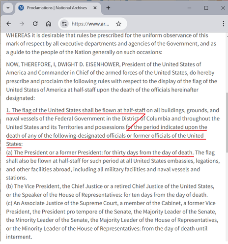 (Screenshot of a web page from the National Archives)

WHEREAS it is desirable that rules be prescribed for the uniform observance of this mark of respect by all executive departments and agencies of the Government, and as a guide to the people of the Nation generally on such occasions:

NOW, THEREFORE, I, DWIGHT D. EISENHOWER, President of the United States of America and Commander in Chief of the armed forces of the United States, do hereby prescribe and proclaim the following rules with respect to the display of the flag of the United States of America at half-staff upon the death of the officials hereinafter designated:

1. The flag of the United States shall be flown at half-staff on all buildings, grounds, and naval vessels of the Federal Government in the District of Columbia and throughout the United States and its Territories and possessions for the period indicated upon the death of any of the following-designated officials or former officials of the United States:
(a) The President or a former President: for thirty days from the day of death. The flag shall also be flown at half-staff for such period at all United States embassies, legations, and other facilities abroad, including all military facilities and naval vessels and stations.
(b) The Vice President, the Chief Justice or a retired Chief Justice of the United States, or the Speaker of the House of Representatives: for ten days from the day of death.