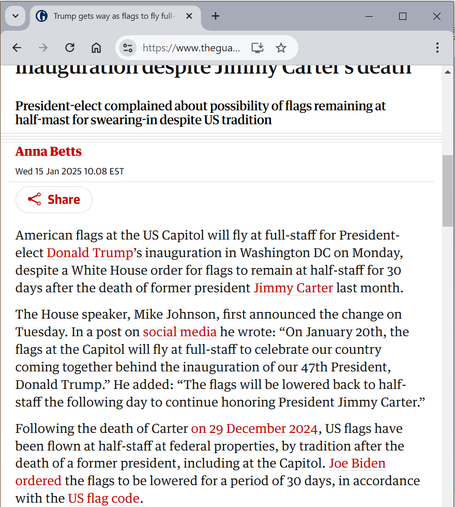 (Screenshot of the article from The Guardian titled "Trump gets way as flags to fly full-staff at inauguration despite Jimmy Carter’s death")

President-elect complained about possibility of flags remaining at half-mast for swearing-in despite US tradition

[by] Anna Betts

American flags at the US Capitol will fly at full-staff for President-elect Donald Trump’s inauguration in Washington DC on Monday, despite a White House order for flags to remain at half-staff for 30 days after the death of former president Jimmy Carter last month.

The House speaker, Mike Johnson, first announced the change on Tuesday. In a post on social media he wrote: “On January 20th, the flags at the Capitol will fly at full-staff to celebrate our country coming together behind the inauguration of our 47th President, Donald Trump.” He added: “The flags will be lowered back to half-staff the following day to continue honoring President Jimmy Carter.”

Following the death of Carter on 29 December 2024, US flags have been flown at half-staff at federal properties, by tradition after the death of a former president, including at the Capitol. Joe Biden ordered the flags to be lowered for a period of 30 days, in accordance with the US flag code.