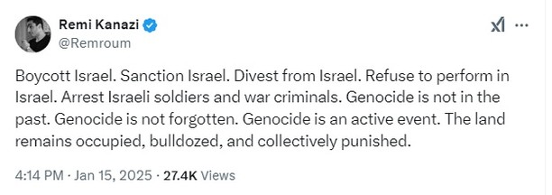 X post by Remi Kanazi
@Remroum

Boycott Israel. Sanction Israel. Divest from Israel. Refuse to perform in Israel. Arrest Israeli soldiers and war criminals. Genocide is not in the past. Genocide is not forgotten. Genocide is an active event. The land remains occupied, bulldozed, and collectively punished.

4:14 PM · Jan 15, 2025 · 27.4K Views