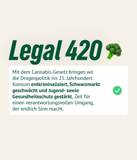Legal 420 $ Mit dem Cannabis-Gesetz bringen wir die Drogenpolitik ins 21. Jahrhundert: Konsum entkriminalisiert, Schwarzmarkt geschwächt und Jugend- sowie Gesundheitsschutz gestärkt. Zeit für einen verantwortungsvollen Umgang, der endlich Sinn macht.
