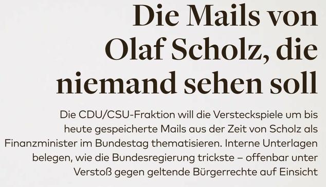 Die Mails von Olaf Scholz, die niemand sehen soll 

Die CDU/CSU-Fraktion will die Versteckspiele um bis heute gespeicherte Mails aus der Zeit von Scholz als Finanzminister im Bundestag thematisieren. Interne Unterlagen belegen, wie die Bundesregierung trickste - offenbar unter Verstoß gegen geltende Bürgerrechte auf Einsicht 

Die WELT schon im Dexember berichtet hatte, hält die Bundesregierung bis heute drei Mailpostfächer von Kanzler Olaf Scholz (SPD) aus seiner Zeit als Finanzminister beim bundeseigenen Dienstleister ITZ Bund unter Verschluss — offenkundig unter Verstoß gegen das Informationsfreiheitsgesetz (IFG). Auch die Mailkorrespandenz seiner damaligen wie heutigen Büroleiterin Jeanette Schwamberger beim ITZ Bund noch erhalten, aber für die Bürger ebenfalls nicht zugänglich, 

VON HANS-MARTIN TILLACK 

Kinen 6 Antrag von WELT auf Zugang zu bestimmten Mails von Scholz und Schwamberger zum Cum Ex Untersuchungsausschuss im Hamburger Landesparlament hat das ITZ Bund jetzt jedenfalls abgelehnt, Der Grumd: Das Bundesfinanzministerium (BMF) sei „als Urheber der angeforderten Informationen verigungsberechtigt“; man tor Bereits 2022 hatte das Vinanzministertum einen fast gleichlautenden Antrag auf Zugang zu solchen Mails eb