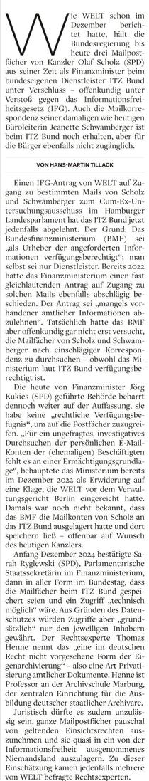Karrespondenz zu durchsuchen - obwohl das nisterium laut ITZ Bund verfügung rechtigt ist. 

Die heute von Finanzminister Jörg Kukies (SPIX geführte Behörde beharrt dennoch weiter auf der Auffassung, sie habe keine „rechtliche Verfügungsbe- Cugnis“, um auf die Postfächer zuzugrei- fen. „Für ein ungelragtes, investigatives Durchsuchen der persönlichen EK-Mail- Konten der (chemaligen) Beschäftigten fehlt es an einer Ermächtigungsgrundla- ge“, behauptete das Ministerium bereits im Dezember 2022 als Erwiderung auf cine Klage, die WELT vor dem Verwal tungsgericht Berlin eingereicht hatte, Damals war noch nicht bekannt, dass das BMF die Mailkonten von Scholz an das ITZ Bund ausgelagert hatte und dort speichern ließ — offenbar auf Wunsch des heutigen Kanzlers. 

Anfang Dezember 2024 bestätigte Sa- rah Ryglewski (SPD), Parlamentarische Staatssckr a im Finanzministerium, dann in aller Form im Bundestag, dass die Mailfächer beim ITZ Bund gespei chert seien und ein Zugriff „technisch möglich“ wäre. Aus Gründen des Daten- schutzes würden Zugriffe aber „grund- sätzlich“ nur den jeweiligen Inhabern gewährt. Der Rechtsexperte Thomas Henne nennt das „eine im deutschen Recht nicht vorgesehene Form der KEi- genarchivierung“ - also eine Art Privati- sierung amtlicher Dokumente. Henne ist Professor an der Archivschule Marbu der zentralen Finrichtung für die Aus bi