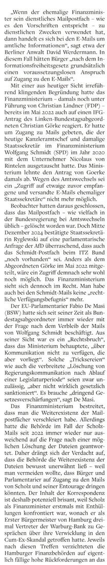 „Wenn der chemalige Finanzmini: ter sein dienstliches Mailpostfach — wie es den Vorschriften entspricht - zu dienstlichen Zwecken verwendet hat, dann handelt es sich bei den E-Mails um amtliche Informationen“, sagt etwa der Berliner Anwalt David Werdermann, In diesem Fall hätten Bürger „nach dem In Formationsfreiheitsgeserz grundsätzlich einen voraussetzumgslosen Anspruch auf Zugang zu den E-Mails“, 

Mit einer aus heutiger Sicht irrefüh- rend klingenden Begründung hatte das Finanzministerium - damals noch unter Führung von Christian Lindner (FDP) — bereits im Mai 2022 auch auf einen 11°G- Antrag des Linken Bundestagsabgeord- neten Christian Görke reagiert. Er hatte um Zugang zu Mails gebeten, die der heutige Kanzleramtschef und damalige Staatssekretär im Finanzministerium Wolfgang Schmidt (SPD) im Jahr 2020 mit dem Unternehmer Nicolaus von Rintelen ausgetauscht hatte, Das Minis- terium Tchnte den Antrag von CGoerke damals ab. Wegen des Anmtswechsels sei ein „Zugriff auf etwaige zuvor empfan- gene und versandte 5 Mails ehemaliger Staatssekretäre“ nicht mehr möglich. 

Beobachter harten daraus geschlo: dass das Mailpostlach - wie vielfach in der Bundesregierung bei Amtswechseln üblich - gelöscht