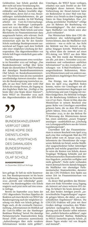 mitge teilt, wäre ein Zugriff demnach schr wohl noch möglich. Das Finanzministerium sicht sich dennoch im Recht, Man habe auch bei den Schmidt-Mails keine „recht- liche Verfügungsbefugnis“ mehr. 

Der EU-Parlamentarier Fabio De Masi (BSW) hatte sich seit seiner Zeit als Bun- destagsabgeordneter immer wieder mit der Frage nach dem Verbleib der Mails von Wolfgang Schmidt beschäftigt. Aus seiner Sicht war es ein „Rechtsbruch“, dass das Ministerium behauptete, „über Kommunikation nicht zu verfügen, die aber vorliegt“. Solche „Tricksereien“ wie auch die verbreitete „Löschung von Regierungskommunikation nach Ablauf einer Legislaturperiode“ seien zwar un- zulässig, „aber nicht wirklich gesetzlich sanktioniert“. Es brauche „dringend Ge- setzesverschärfungen“, sagt De Masi 

Das Finanzministerium bestreitet, dass man die Weiterexistenz der Mail postfächer verschleiert habe. Allerdings hatte die Behörde im Fall der Scholz- Mails seit 2022 immer wieder nur aus- weichend auf die Frage nach einer mög- lichen Löschung der Dateien geantwor- tet. Daher drängt sich der Verdacht auf, dass die Behörde die Weiterexistenz der Dateien bewusst unerwähnt ließ — weil m