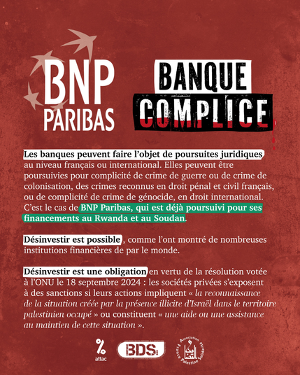 BNP Paribas, Banque Complice

Les banques peuvent faire l’objet de poursuites juridiques au niveau français ou international.
Elles peuvent être poursuivies pour complicité de crime de guerre dont le crime de colonisation, des crimes reconnus en droit pénal et civil français, ou de complicité de crime de génocide, en droit international.
C'est le cas de BNP Paribas, qui est déjà poursuivi pour ses financements au Rwanda et au Soudan.

Désinvestir est possible, comme l'ont montré de nombreuses institutions financières de par le monde.

Désinvestir est une obligation en vertu de la résolution votée à l'ONU le 18 septembre 2024 : les sociétés privées s’exposent à des sanctions si leurs actions impliquent « la reconnaissance de la situation créée par la présence illicite d’Israël dans le Territoire palestinien occupé » ou constituent « une aide ou une assistance au maintien de cette situation ».