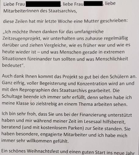 Brief einer Lehrerin an des Staatsarchiv Ludwigsburg:

Liebe Mitarbeiterinnen und Mitarbeiter des Staatsarchivs,

diese Zeilen hat mir letzte Woche eine Mutter geschrieben:
"Ich möchte Ihnen danken für das umfangreiche Zeitzeugenprojekt, wir unteralten uns zuhause regelmäßig darüber und zeihen Vergleiche, wie es früher war und wie es heute wieder ist - und was Menschen gerade in extremen Situationen füreinander tun sollten und was Menschlichkeit bedeutet."

Auch dank Ihnen kommt das Projekt so gut bei den Schülern an. Ganz eifrig, voller Begeisterung und Konzentration wird an und mir den Reprographien des Staatsarchivs gearbeitet. Die Schultage beende ich immer sehr erfüllt, denn selten habe ich meine Klasse so zielstrebig an einem Thema arbeiten sehen.

Ich bin sehr froh, dass Sie uns bei der Finanzierung unterstützt haben und mir während meines Zeit im Lesesaal hilfsbereit, beratend zur Seite standen. Sie haben besondere, engagierte Mitarbeiterund ich habe mich immer sehr willkommen gefühlt.