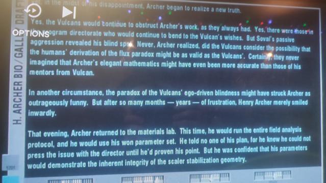 A screenshot from "Singularity", the ninth episode of the second season of Star Trek: Enterprise.
It shows a screen in captain Jonathan Archer's ready room, displaying a draft of the biography of his late father, Henry Archer, which seems to be titled "Gallo".

«in the midst of his disappointment. Archer began to realize a new truth.

Yes, the Vulcans would continue to obstruct Archer's work, as they always had. Yes, there were those in the program directorate who would continue to bend to the Vulcan's wishes. But Soval's passive aggression revealed his blind spot.

Never, Archer realized, did the Vulcans consider the possibility that the humans' derivation of the flux paradox might be as valid as the Vulcans'. Certainly, they never imagined that Archer's elegant mathematics might have even been more accurate than those of his mentors from Vulcan.

In another circumstance, the paradox of the Vulcans' ego-driven blindness might have struck Archer as outrageously funny. But after so many months-years - of frustration, Henry Archer merely smiled inwardly.

That evening, Archer returned to the materials lab. This time, he would run the entire field analysis protocol, and he would use his won [sic] parameter set. He told no one of his plan, for he knew he could not press the issue with the director until he'd proven his point. But he was confident that his parameters would demonstrate the inherent integrity of the scaler stabilization geometry.»