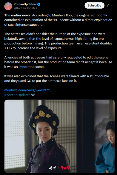 A Tweet from KoreanUpdates regarding the show THE QUEEN WHO CROWNS. Keep in mind that this text is translated (probably machine translated) from Korean so the English is a little clunky. When it references “exposure” it’s talking about a nude scene.

The text of the post reads: “The earlier news: According to Munhwa Ilbo, the original script only contained an explanation of the 19+ scene without a direct explanation of such intense exposure.
The actresses didn't consider the burden of the exposure and were belatedly aware that the level of exposure was high during the preproduction before filming. The production team even use stunt doubles + CG to increase the level of exposure.
Agencies of both actresses had carefully requested to edit the scene before the broadcast, but the production team didn't accept it because it was an important scene.
It was also explained that the scenes were filmed with a stunt double and they used CG to put the actress's face on it.”