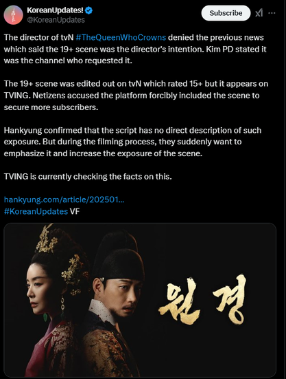 A Tweet from KoreanUpdates regarding the show THE QUEEN WHO CROWNS. Keep in mind that this text is translated (probably machine translated) from Korean so the English is a little clunky. When it references “exposure” it’s talking about a nude scene.

The text of the post reads: “The director of tvN #TheQueenWhoCrowns denied the previous news which said the 19+ scene was the director's intention. Kim PD stated it was the channel who requested it.
The 19+ scene was edited out on tvN which rated 15+ but it appears on
TVING. Netizens accused the platform forcibly included the scene to secure more subscribers.”
Hankyung confirmed that the script has no direct description of such exposure. But during the filming process, they suddenly want to emphasize it and increase the exposure of the scene.
TVING is currently checking the facts on this.