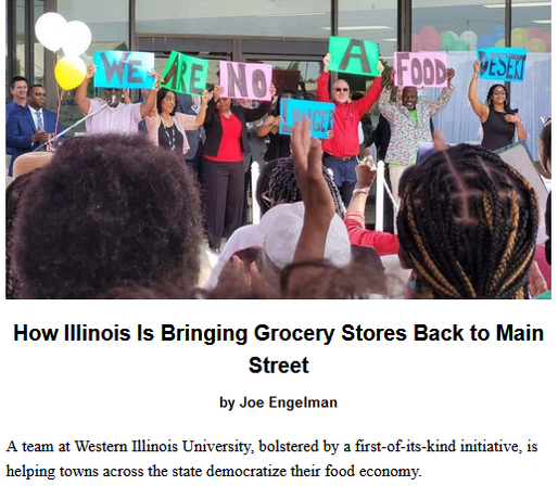 How Illinois Is Bringing Grocery Stores Back to Main Street
by Joe Engelman, originally published by Barn Raiser
January 15, 2025

A team at Western Illinois University, bolstered by a first-of-its-kind initiative, is helping towns across the state democratize their food economy.

Teaser image credit: Author supplied. Residents of Cairo, Illinois, celebrate the opening of Rise Community Market in 2023, holding signs that read, “We are no longer a food desert.”

Cairo’s situation may be unique, but it’s not unusual in losing its grocery store. Limited or no access to food tends to be thought of as an urban phenomenon, but it affects rural communities just as much. Seventy-six counties nationwide don’t have a single grocery store—and 34 of those counties are in the Midwest and Great Plains. According to a 2021 Illinois Department of Public Health report and the U.S. Department of Agriculture’s Food Access Research Atlas, 3.3 million Illinois residents live in food deserts. (The USDA defines a rural food desert as any low-income community where the nearest grocery store is 10 or more miles away). To combat this growing reality, in August 2023, Gov. J.B. Pritzker (D) signed into law the Illinois Grocery Initiative, a first-of-its-kind $20 million program that will provide capital, technical assistance and a range of services to open or expand grocery stores in under-served and low-income neighborhoods across the state.