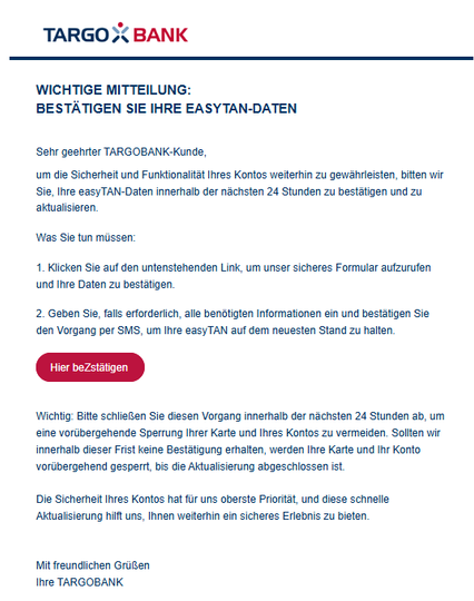 Wichtige Mitteilung:
Bestätigen Sie Ihre easyTAN-Daten
Sehr geehrter TARGOBANK-Kunde,
um die Sicherheit und Funktionalität Ihres Kontos weiterhin zu gewährleisten, bitten wir Sie, Ihre easyTAN-Daten innerhalb der nächsten 24 Stunden zu bestätigen und zu aktualisieren.
Was Sie tun müssen:
1. Klicken Sie auf den untenstehenden Link, um unser sicheres Formular aufzurufen und Ihre Daten zu bestätigen.
2. Geben Sie, falls erforderlich, alle benötigten Informationen ein und bestätigen Sie den Vorgang per SMS, um Ihre easyTAN auf dem neuesten Stand zu halten.
Hier beZstätigen 



Wichtig: Bitte schließen Sie diesen Vorgang innerhalb der nächsten 24 Stunden ab, um eine vorübergehende Sperrung Ihrer Karte und Ihres Kontos zu vermeiden. Sollten wir innerhalb dieser Frist keine Bestätigung erhalten, werden Ihre Karte und Ihr Konto vorübergehend gesperrt, bis die Aktualisierung abgeschlossen ist.

Die Sicherheit Ihres Kontos hat für uns oberste Priorität, und diese schnelle Aktualisierung hilft uns, Ihnen weiterhin ein sicheres Erlebnis zu bieten.


Mit freundlichen Grüßen
Ihre TARGOBANK