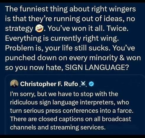 The funniest thing about right wingers is that they’re running out of ideas, no strategy. You’ve won it all. Twice. Everything is currently right wing. Problem is, your life still sucks. You’ve punched down on every minority & won so you now hate, SIGN LANGUAGE?

 Christopher F. Rufo
I'm sorry, but we have to stop with the ridiculous sign language interpreters, who turn serious press conferences into a farce. There are closed captions on all broadcast channels and streaming services.