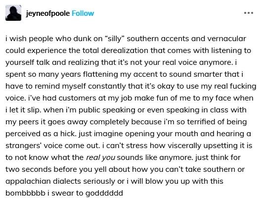 jeyneofpoole

i wish people who dunk on “silly” southern accents and vernacular could experience the total derealization that comes with listening to yourself talk and realizing that it's not your real voice anymore. i spent so many years flattening my accent to sound smarter that i have to remind myself constantly that it's okay to use my real fucking voice. i've had customers at my job make fun of me to my face when i let it slip. when i'm public speaking or even speaking in class with my peers it goes away completely because i'm so terrified of being perceived as a hick. just imagine opening your mouth and hearing a strangers' voice come out. i can't stress how viscerally upsetting it is to not know what the real you sounds like anymore. just think for two seconds before you yell about how you can't take southern or appalachian dialects seriously or i will blow you up with this bombbbbb i swear to godddddd