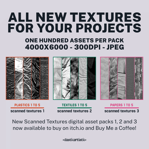 Advert for scanned textures 1, 2 and 3. Top text: ALL NEW TEXTURES FOR YOUR PROJECTS, ONE HUNDRED ASSETS PER PACK, 4000×6000 – 300DPI – JPEG | Middle row left: Image of five plastic textures with Plastics 1 to 5 and Scanned Textures 1 below. | Middle row middle: Image of five textile textures with Textiles 1 to 5 and Scanned Textures 2 below. | Middle row bottom: Image of five paper textures with Papers 1 to 5 and Scanned Textures 2 below. | Bottom text: New Scanned Textures digital asset packs 1, 2 and 3 now available to buy on itch.io and Buy Me a Coffee! | Footer: Clasticartistic