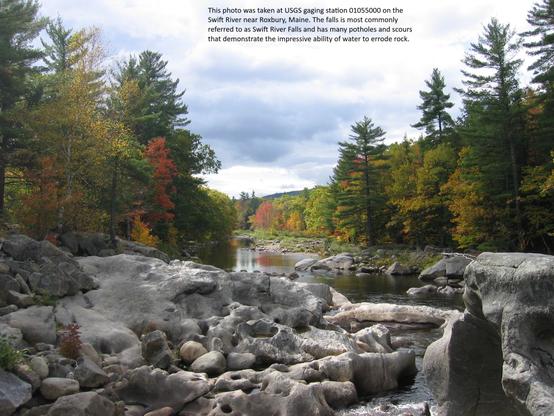 This photo was taken at USGS gaging station 01055000 on the Swift River near Roxbury, Maine. The falls is most commonly referred to as Swift River Falls and has many potholes and scours that demonstrate the impressive ability of water to errode rock.
